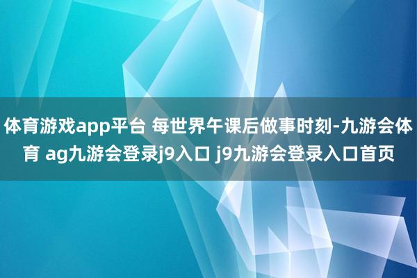 体育游戏app平台 每世界午课后做事时刻-九游会体育 ag九游会登录j9入口 j9九游会登录入口首页