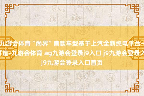 九游会体育“尚界”首款车型基于上汽全新纯电平台——星云打造-九游会体育 ag九游会登录j9入口 j9九游会登录入口首页