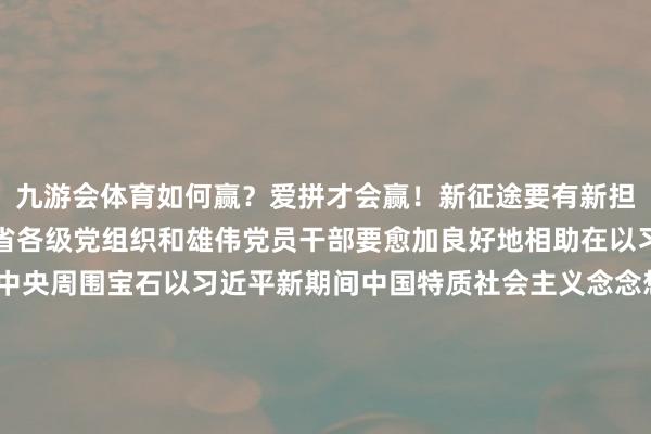 九游会体育如何赢?爱拼才会赢!新征途要有新担当新职责激发新四肢全省各级党组织和雄伟党员干部要愈加良好地相助在以习近平同道为中枢的党中央周围宝石以习近平新期间中国特质社会主义念念想为诱惑将强扛牢“走在前、挑大梁”职责担当四平八稳、脚涌现地开拓非凡、再创明后用功谱写新期间社会主义当代化强省征战新篇章为全面鼓舞强国征战民族回应大业作出更大孝顺起首:全球新闻-九游会体育 ag九游会登录j9入口 j9九游会