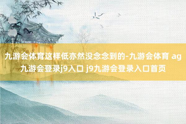 九游会体育这样低亦然没念念到的-九游会体育 ag九游会登录j9入口 j9九游会登录入口首页