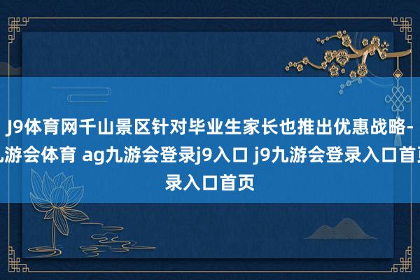 J9体育网千山景区针对毕业生家长也推出优惠战略-九游会体育 ag九游会登录j9入口 j9九游会登录入口首页