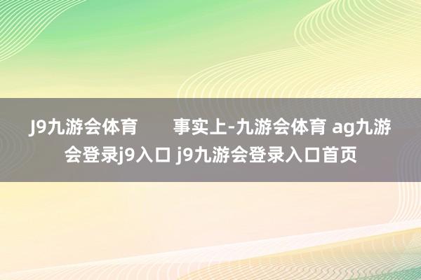 J9九游会体育 事实上-九游会体育 ag九游会登录j9入口 j9九游会登录入口首页