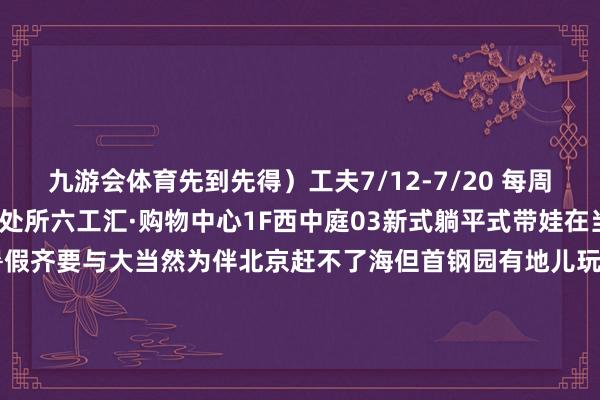 九游会体育先到先得)工夫7/12-7/20 每周六日 15:00-21:30处所六工汇·购物中心1F西中庭03新式躺平式带娃在当然里过暑假童年的暑假齐要与大当然为伴北京赶不了海但首钢园有地儿玩水!六工开物会员可免费插足浪花乐土玩乐区10米泡沫戏池塘每天开展泡泡雨3米圆形戏池塘则每天有泼水和水枪大战新注册会员还送小水枪工夫7/12-8/3111:00-21:00 处所六工汇北广场浪花乐土在晚风中看一