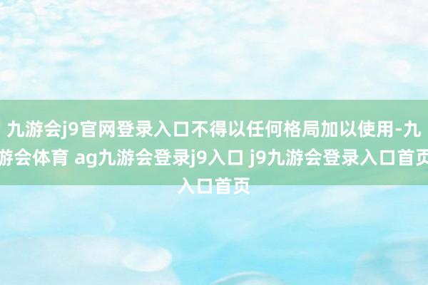 九游会j9官网登录入口不得以任何格局加以使用-九游会体育 ag九游会登录j9入口 j9九游会登录入口首页