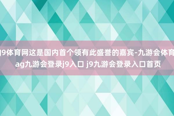 J9体育网这是国内首个领有此盛誉的嘉宾-九游会体育 ag九游会登录j9入口 j9九游会登录入口首页
