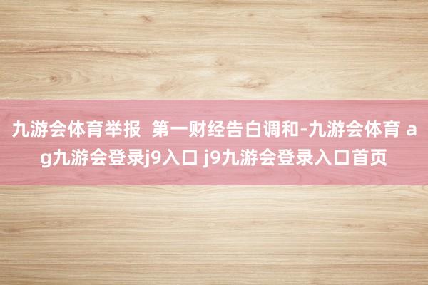 九游会体育举报  第一财经告白调和-九游会体育 ag九游会登录j9入口 j9九游会登录入口首页