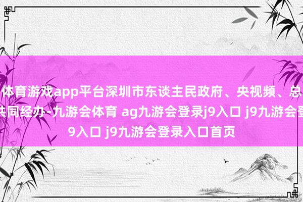 体育游戏app平台深圳市东谈主民政府、央视频、总台广东总站共同经办-九游会体育 ag九游会登录j9入口 j9九游会登录入口首页
