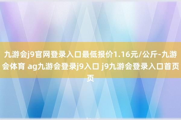 九游会j9官网登录入口最低报价1.16元/公斤-九游会体育 ag九游会登录j9入口 j9九游会登录入口首页