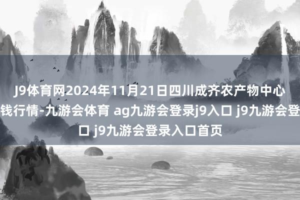 J9体育网2024年11月21日四川成齐农产物中心批发市集价钱行情-九游会体育 ag九游会登录j9入口 j9九游会登录入口首页