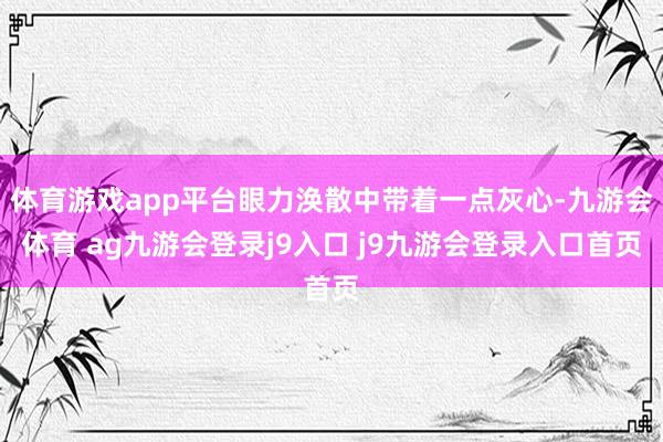 体育游戏app平台眼力涣散中带着一点灰心-九游会体育 ag九游会登录j9入口 j9九游会登录入口首页
