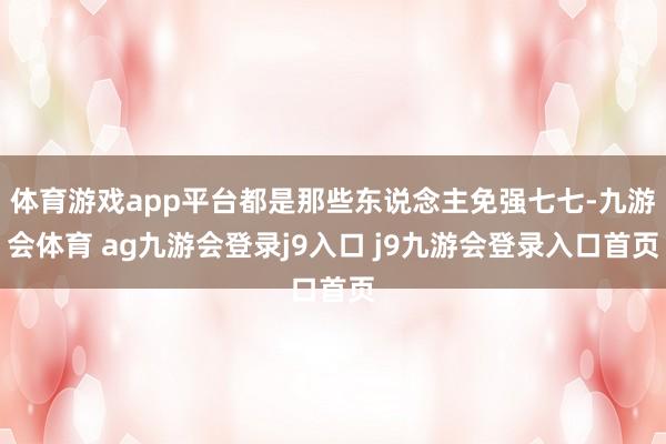 体育游戏app平台都是那些东说念主免强七七-九游会体育 ag九游会登录j9入口 j9九游会登录入口首页