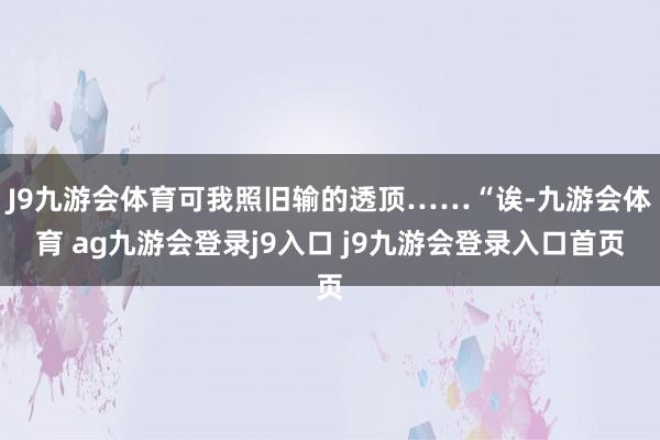J9九游会体育可我照旧输的透顶……“诶-九游会体育 ag九游会登录j9入口 j9九游会登录入口首页