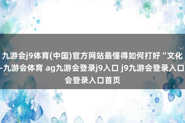 九游会j9体育(中国)官方网站最懂得如何打好“文化牌”-九游会体育 ag九游会登录j9入口 j9九游会登录入口首页