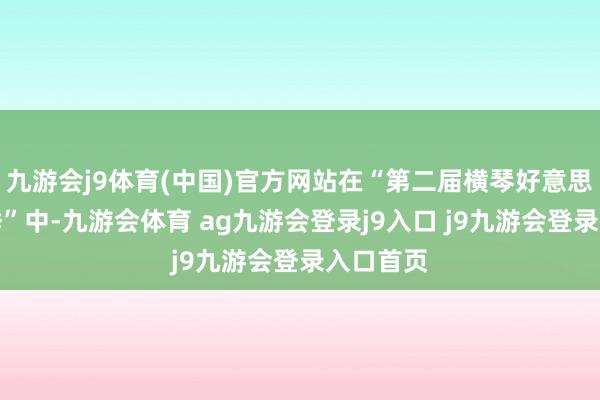 九游会j9体育(中国)官方网站在“第二届横琴好意思好生涯季”中-九游会体育 ag九游会登录j9入口 j9九游会登录入口首页