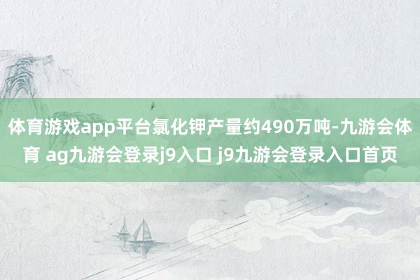 体育游戏app平台氯化钾产量约490万吨-九游会体育 ag九游会登录j9入口 j9九游会登录入口首页