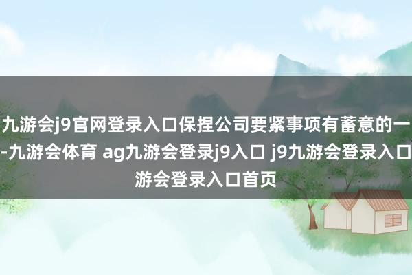 九游会j9官网登录入口保捏公司要紧事项有蓄意的一致性-九游会体育 ag九游会登录j9入口 j9九游会登录入口首页
