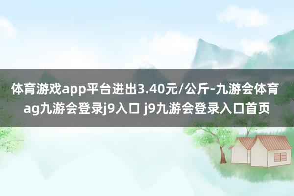体育游戏app平台进出3.40元/公斤-九游会体育 ag九游会登录j9入口 j9九游会登录入口首页