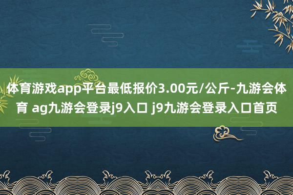 体育游戏app平台最低报价3.00元/公斤-九游会体育 ag九游会登录j9入口 j9九游会登录入口首页