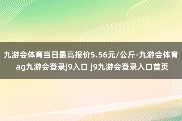 九游会体育当日最高报价5.56元/公斤-九游会体育 ag九游会登录j9入口 j9九游会登录入口首页