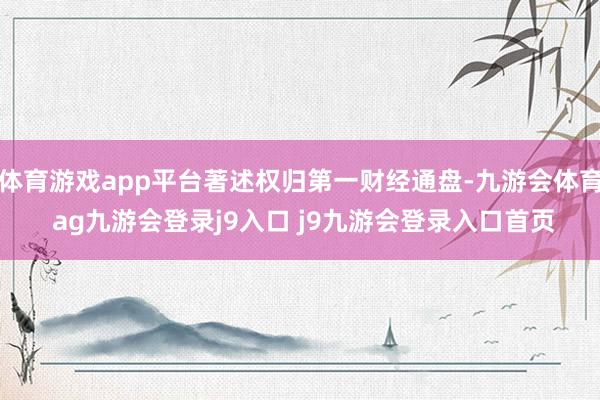 体育游戏app平台著述权归第一财经通盘-九游会体育 ag九游会登录j9入口 j9九游会登录入口首页