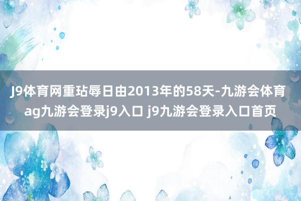 J9体育网重玷辱日由2013年的58天-九游会体育 ag九游会登录j9入口 j9九游会登录入口首页