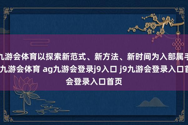 九游会体育以探索新范式、新方法、新时间为入部属手点-九游会体育 ag九游会登录j9入口 j9九游会登录入口首页