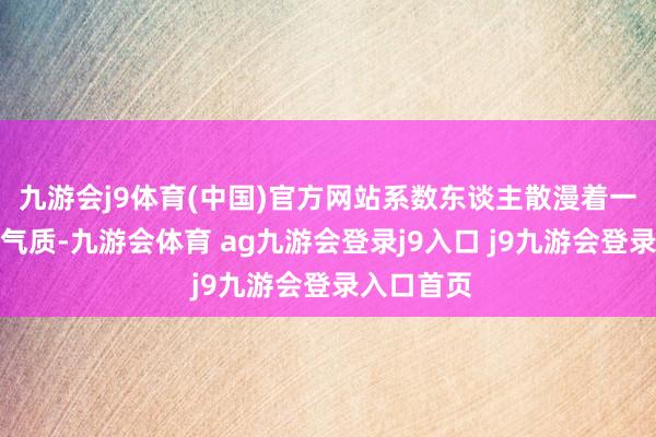 九游会j9体育(中国)官方网站系数东谈主散漫着一种自如的气质-九游会体育 ag九游会登录j9入口 j9九游会登录入口首页