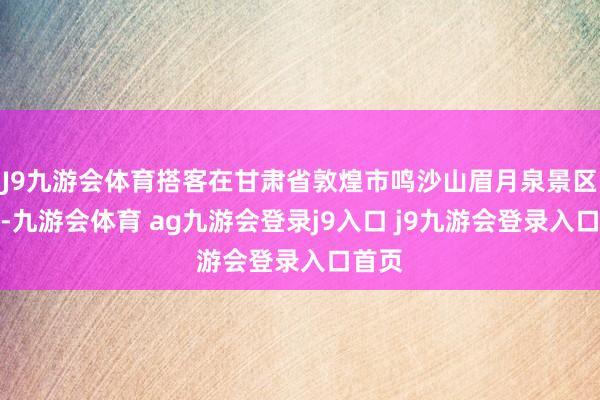 J9九游会体育搭客在甘肃省敦煌市鸣沙山眉月泉景区游览-九游会体育 ag九游会登录j9入口 j9九游会登录入口首页