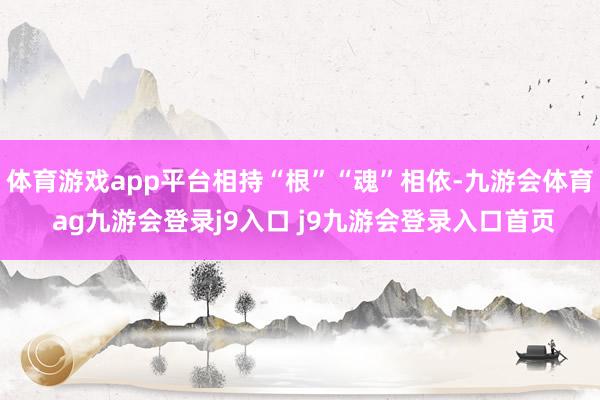 体育游戏app平台相持“根”“魂”相依-九游会体育 ag九游会登录j9入口 j9九游会登录入口首页