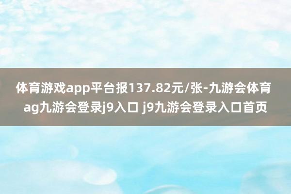 体育游戏app平台报137.82元/张-九游会体育 ag九游会登录j9入口 j9九游会登录入口首页