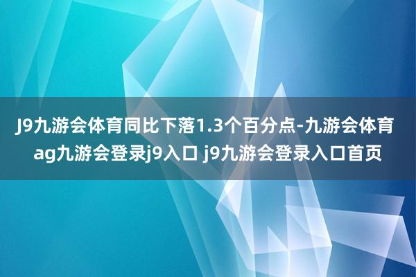 J9九游会体育同比下落1.3个百分点-九游会体育 ag九游会登录j9入口 j9九游会登录入口首页
