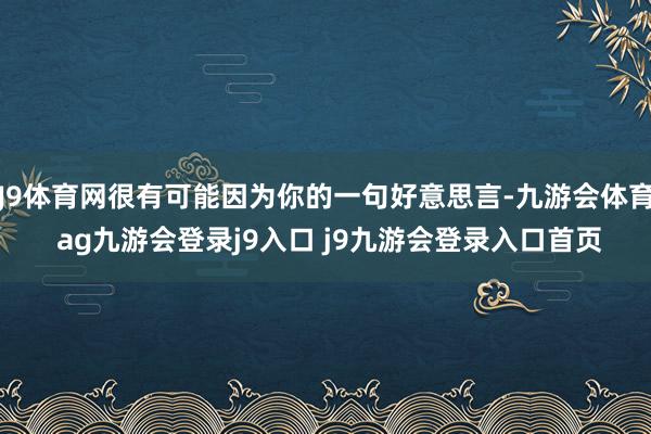 J9体育网很有可能因为你的一句好意思言-九游会体育 ag九游会登录j9入口 j9九游会登录入口首页