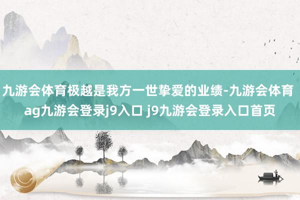 九游会体育极越是我方一世挚爱的业绩-九游会体育 ag九游会登录j9入口 j9九游会登录入口首页