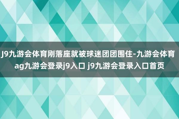 J9九游会体育刚落座就被球迷团团围住-九游会体育 ag九游会登录j9入口 j9九游会登录入口首页