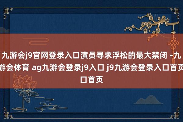 九游会j9官网登录入口演员寻求浮松的最大禁闭 -九游会体育 ag九游会登录j9入口 j9九游会登录入口首页