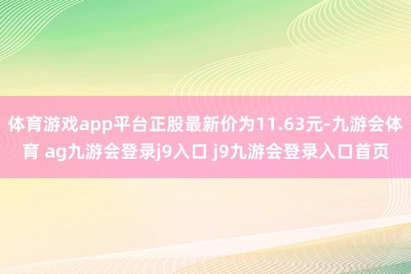 体育游戏app平台正股最新价为11.63元-九游会体育 ag九游会登录j9入口 j9九游会登录入口首页