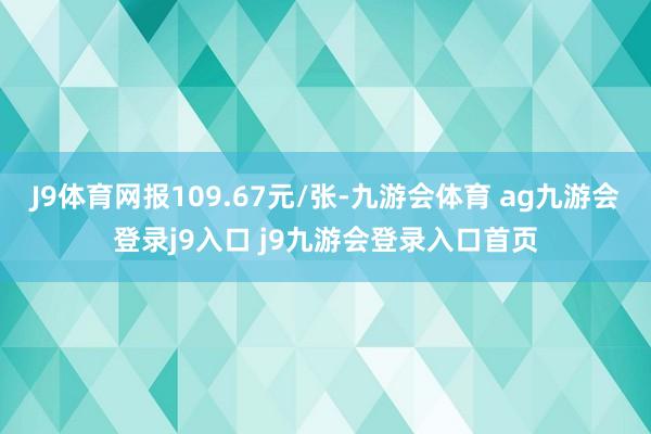 J9体育网报109.67元/张-九游会体育 ag九游会登录j9入口 j9九游会登录入口首页