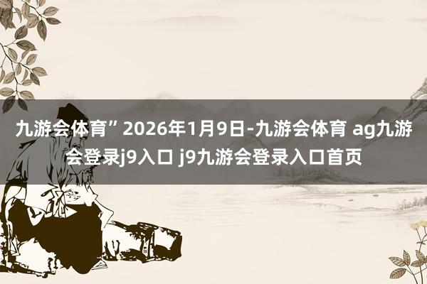 九游会体育”2026年1月9日-九游会体育 ag九游会登录j9入口 j9九游会登录入口首页