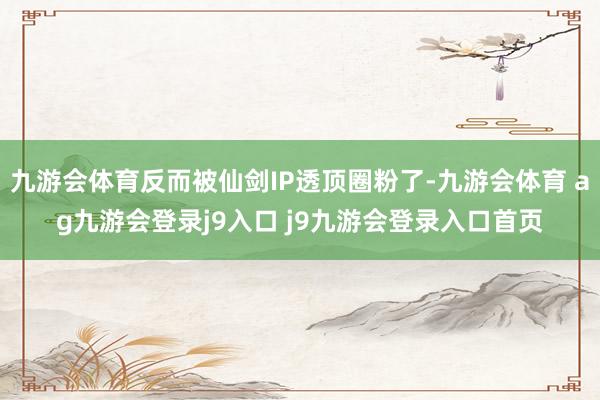 九游会体育反而被仙剑IP透顶圈粉了-九游会体育 ag九游会登录j9入口 j9九游会登录入口首页