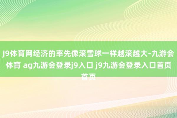 J9体育网经济的率先像滚雪球一样越滚越大-九游会体育 ag九游会登录j9入口 j9九游会登录入口首页
