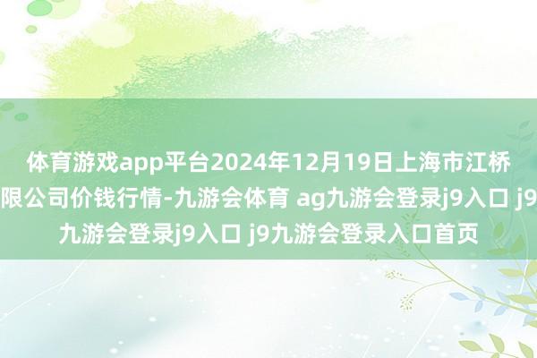 体育游戏app平台2024年12月19日上海市江桥批发商场操办解决有限公司价钱行情-九游会体育 ag九游会登录j9入口 j9九游会登录入口首页