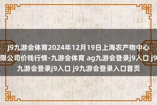 J9九游会体育2024年12月19日上海农产物中心批发市集策动搞定有限公司价钱行情-九游会体育 ag九游会登录j9入口 j9九游会登录入口首页