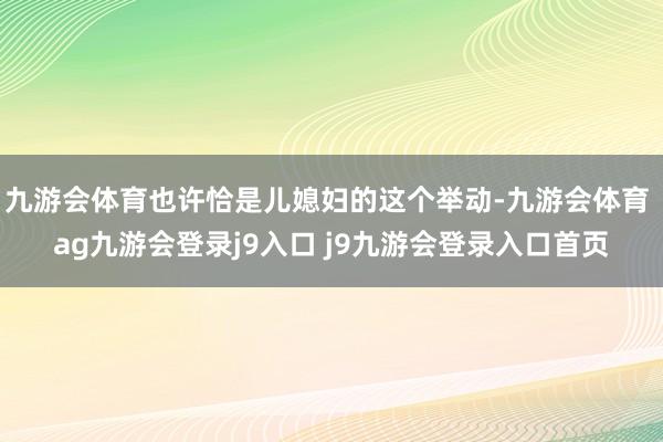九游会体育也许恰是儿媳妇的这个举动-九游会体育 ag九游会登录j9入口 j9九游会登录入口首页
