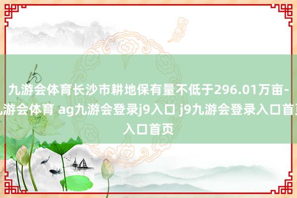 九游会体育长沙市耕地保有量不低于296.01万亩-九游会体育 ag九游会登录j9入口 j9九游会登录入口首页