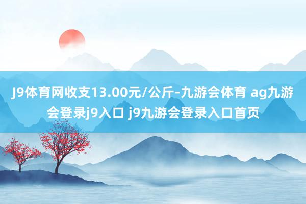 J9体育网收支13.00元/公斤-九游会体育 ag九游会登录j9入口 j9九游会登录入口首页