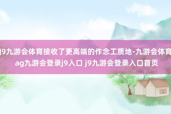 J9九游会体育接收了更高端的作念工质地-九游会体育 ag九游会登录j9入口 j9九游会登录入口首页