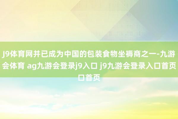 J9体育网并已成为中国的包装食物坐褥商之一-九游会体育 ag九游会登录j9入口 j9九游会登录入口首页
