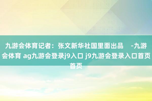 九游会体育记者：张文新华社国里面出品    -九游会体育 ag九游会登录j9入口 j9九游会登录入口首页