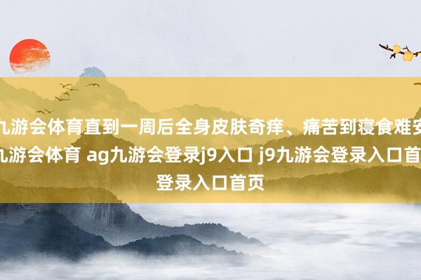 九游会体育直到一周后全身皮肤奇痒、痛苦到寝食难安-九游会体育 ag九游会登录j9入口 j9九游会登录入口首页