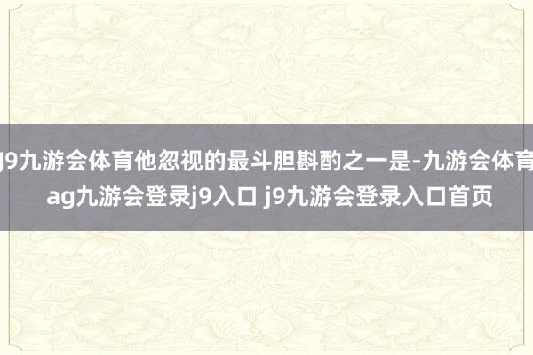J9九游会体育他忽视的最斗胆斟酌之一是-九游会体育 ag九游会登录j9入口 j9九游会登录入口首页